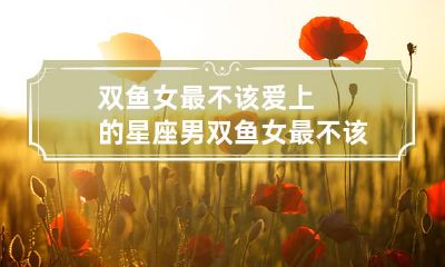 ?双鱼女应当避免与之谈恋爱的星座男有哪些?