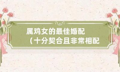 属鸡女婚姻匹配最佳选项,完美契合度和绝佳相配度