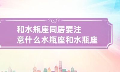 在和水瓶座同居时的必备注意事项及水瓶座和水瓶座之间是否适合在一起