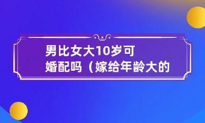 婚配是否适宜男方年龄比女方大10岁?男方年龄大的婚姻伴侣可能面临哪些问题与弊端?