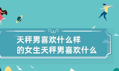 揭秘天秤座男性的择偶标准:他们最喜欢哪种类型、个性和外表的女性?天秤男喜欢什么样的女生头像是怎样的呢?
