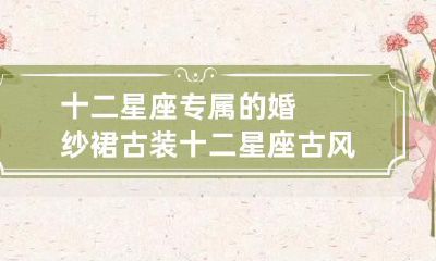 裙设计:为每个星座量身定制的古风婚纱裙