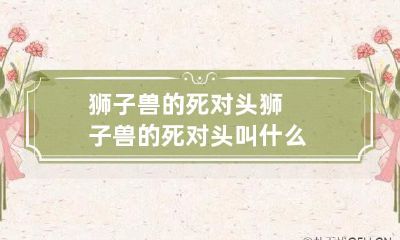 狮子兽的死敌是什么?——探寻狮子兽与其致命对手之间的激烈竞争关系