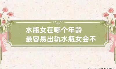 水瓶座女性在何时年龄段更容易出现出轨现象?探究水瓶座女性是否存在出轨的现象