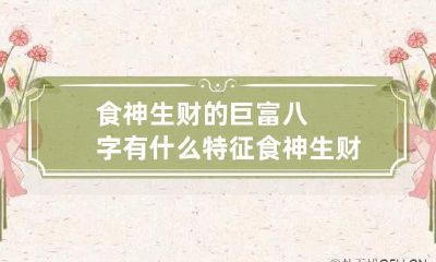 食神生财的巨富八字有什么特征 食神生财的格局