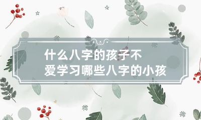 什么八字的孩子不爱学习 哪些八字的小孩最难养