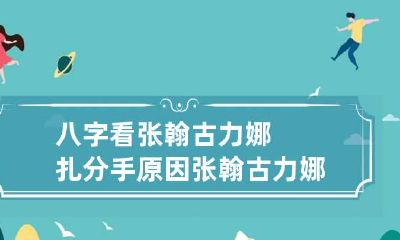 八字看张翰古力娜扎分手原因 张翰古力娜扎为啥分手