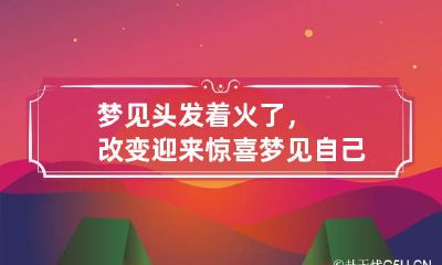 梦见头发着火了,改变迎来惊喜 梦见自己的头发着火了是什么意思