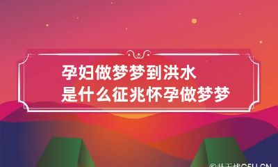 孕妇做梦梦到洪水是什么征兆 怀孕做梦梦见洪水是什么意思