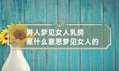 男人梦见女人乳房是什么意思 梦见女人的胸部是什么意思