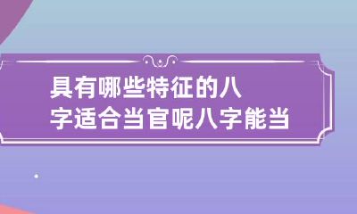 具有哪些特征的八字适合当官呢? 八字能当官的人命都好吗