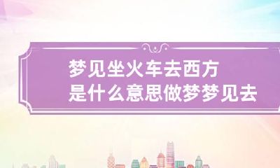梦见坐火车去西方是什么意思 做梦梦见去坐火车