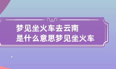 梦见坐火车去云南是什么意思 梦见坐火车去旅游什么征兆