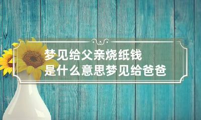 梦见给父亲烧纸钱是什么意思 梦见给爸爸烧纸钱是什么意思