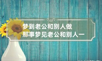 梦到老公和别人做那事 梦见老公和别人一起做事