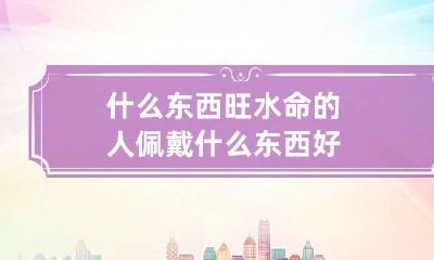 什么东西旺水命的人 佩戴什么东西好