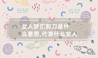 女人梦见剪刀是什么意思,代表什么 女人梦见拿剪刀