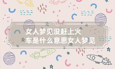 女人梦见没赶上火车是什么意思 女人梦见坐车没赶上火车