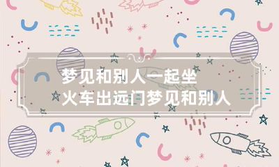 梦见和别人一起坐火车出远门 梦见和别人一起坐火车出远门什么意思
