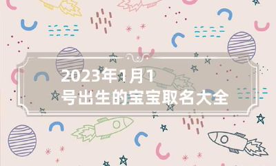 2023年1月1号出生的宝宝取名大全 2023年1月1号出生的宝宝取名大全怎么样