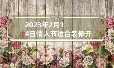 2023年2月14日情人节适合装修开工吗 2023年情人节是哪天