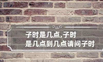 子时是几点,子时是几点到几点 请问子时是几点到几点
