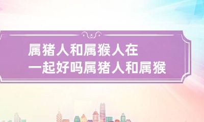 属猪人和属猴人在一起好吗 属猪人和属猴人在一起好吗女生