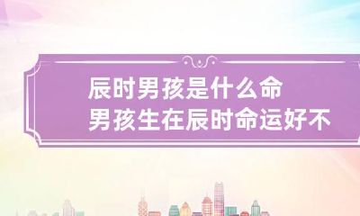 辰时男孩是什么命 男孩生在辰时命运好不好
