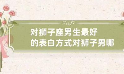 对狮子座男生最好的表白方式 对狮子男哪招最管用