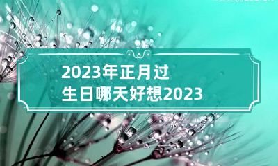 2023年正月过生日哪天好 想2023年正月生什么时候备孕