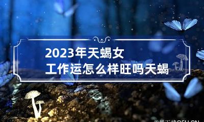 2023年天蝎女工作运怎么样旺吗 天蝎座女生今年的工作运气
