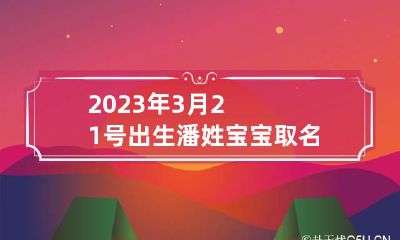 2023年3月21号出生潘姓宝宝取名叫什么 鼠年姓潘女孩寓意好的名字