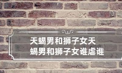 天蝎男和狮子女 天蝎男和狮子女谁虐谁