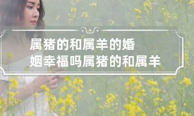 属猪的和属羊的婚姻幸福吗 属猪的和属羊的婚姻好吗