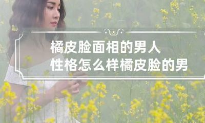 橘皮脸面相的男人性格怎么样 橘皮脸的男人真的都不好吗