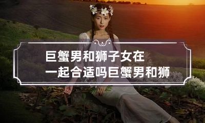 巨蟹男和狮子女在一起合适吗 巨蟹男和狮子女在一起合适吗知乎