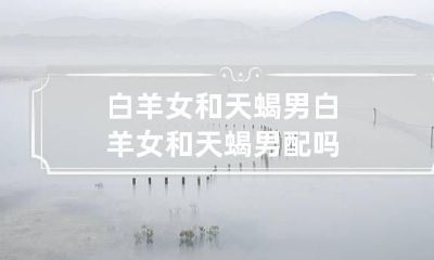 白羊女和天蝎男 白羊女和天蝎男配吗