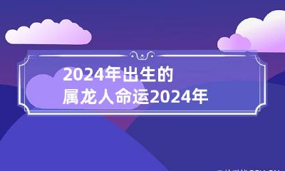 2024年出生的属龙人命运 2024年属龙命好不好