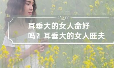 耳垂大的女人命好吗? 耳垂大的女人旺夫么