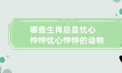 哪些生肖总是忧心忡忡 忧心忡忡的动物