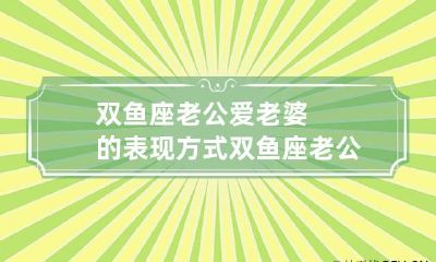 双鱼座老公爱老婆的表现方式 双鱼座老公爱老婆的表现方式是什么