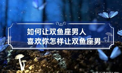 如何让双鱼座男人喜欢你 怎样让双鱼座男生喜欢自己