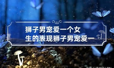 狮子男宠爱一个女生的表现 狮子男宠爱一个女生的表现是什么