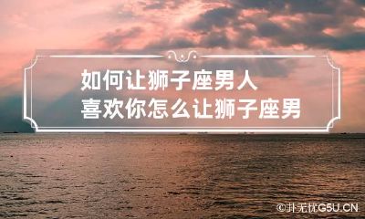 如何让狮子座男人喜欢你 怎么让狮子座男生爱上自己