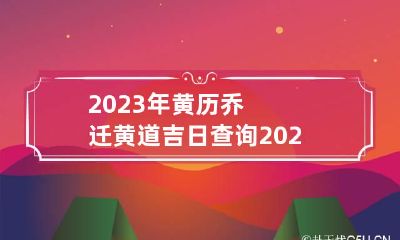 2023年黄历乔迁黄道吉日查询 2023年黄历乔迁黄道吉日查询大全