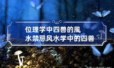 位理学中四兽的風水禁忌 风水学中的四兽是什么意思它代表的是什么