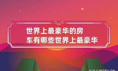 世界上最豪华的房车有哪些 世界上最豪华的房车是什么房车