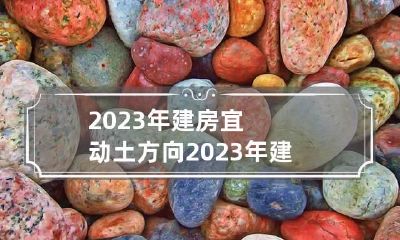 2023年建房宜动土方向 2023年建房子朝哪个方向