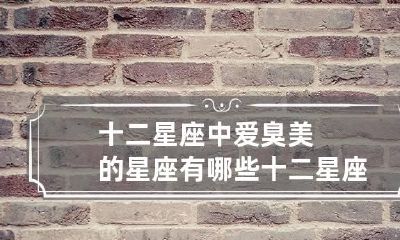 十二星座中爱臭美的星座有哪些 十二星座中爱臭美的星座有哪些人
