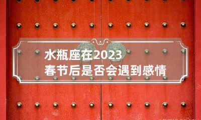 水瓶座在2023春节后是否会遇到感情瓶颈